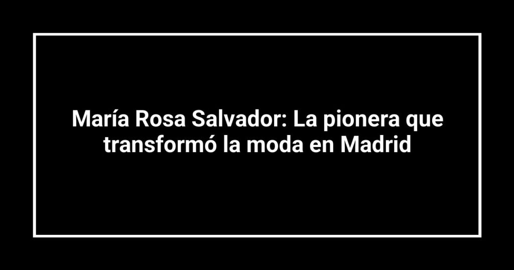 María Rosa Salvador: La pionera que transformó la moda en Madrid
