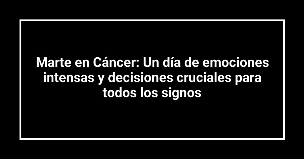 Marte en Cáncer: Un día de emociones intensas y decisiones cruciales para todos los signos