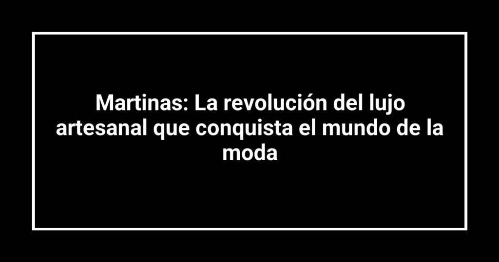 Martinas: La revolución del lujo artesanal que conquista el mundo de la moda