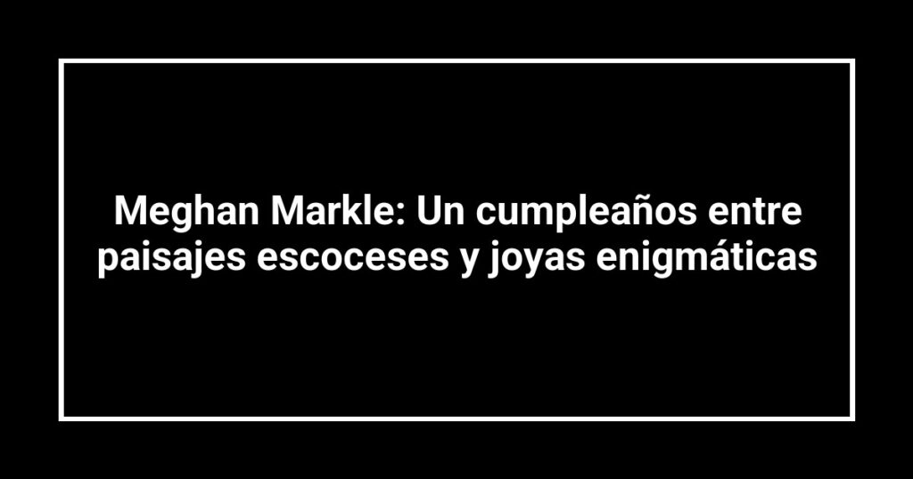 Meghan Markle: Un cumpleaños entre paisajes escoceses y joyas enigmáticas