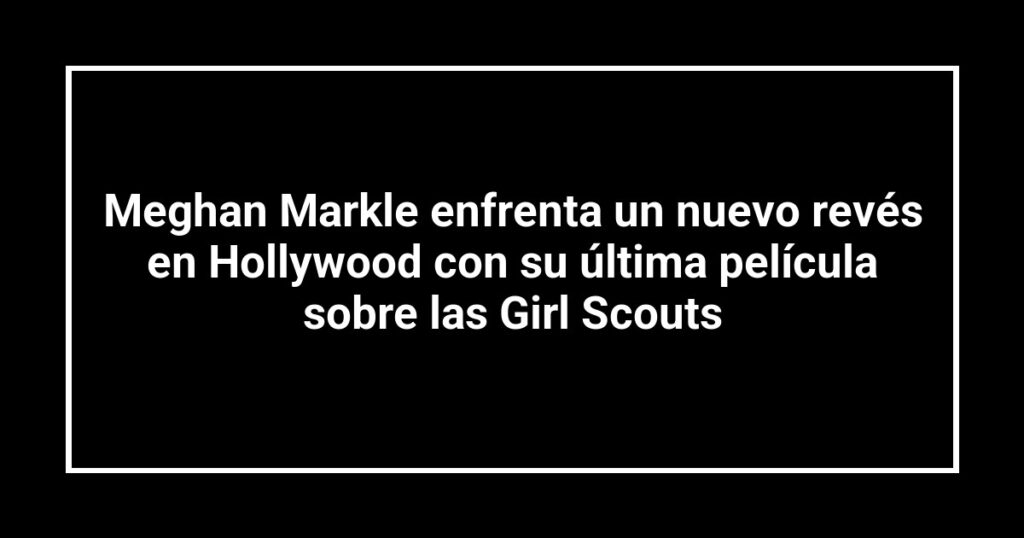 Meghan Markle enfrenta un nuevo revés en Hollywood con su última película sobre las Girl Scouts