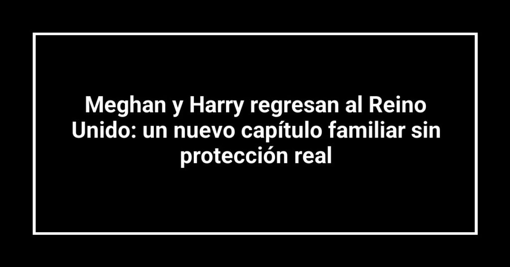 Meghan y Harry regresan al Reino Unido: un nuevo capítulo familiar sin protección real