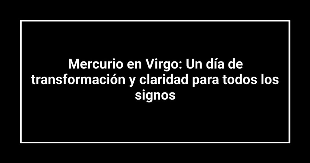 Mercurio en Virgo: Un día de transformación y claridad para todos los signos
