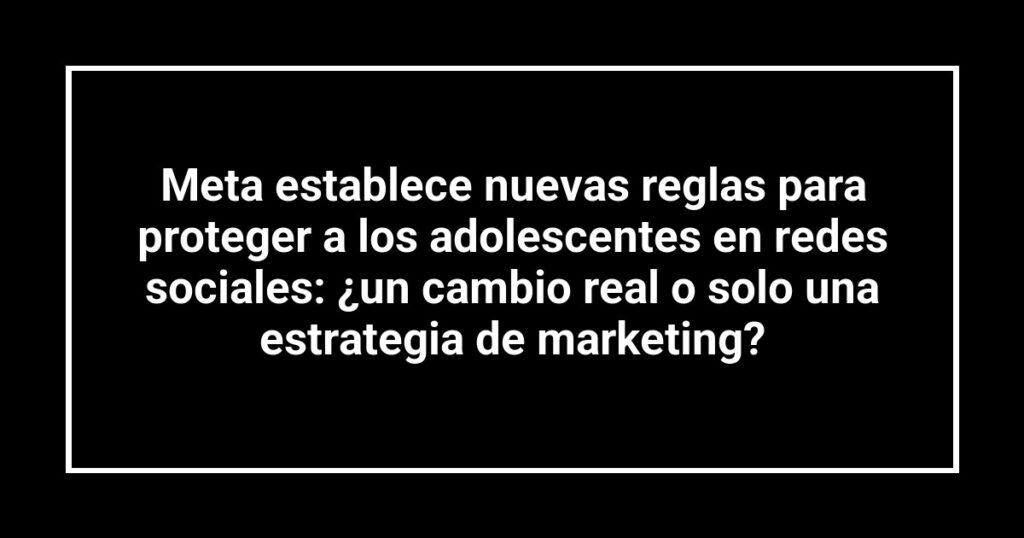 Meta establece nuevas reglas para proteger a los adolescentes en redes sociales: ¿un cambio real o solo una estrategia de marketing?