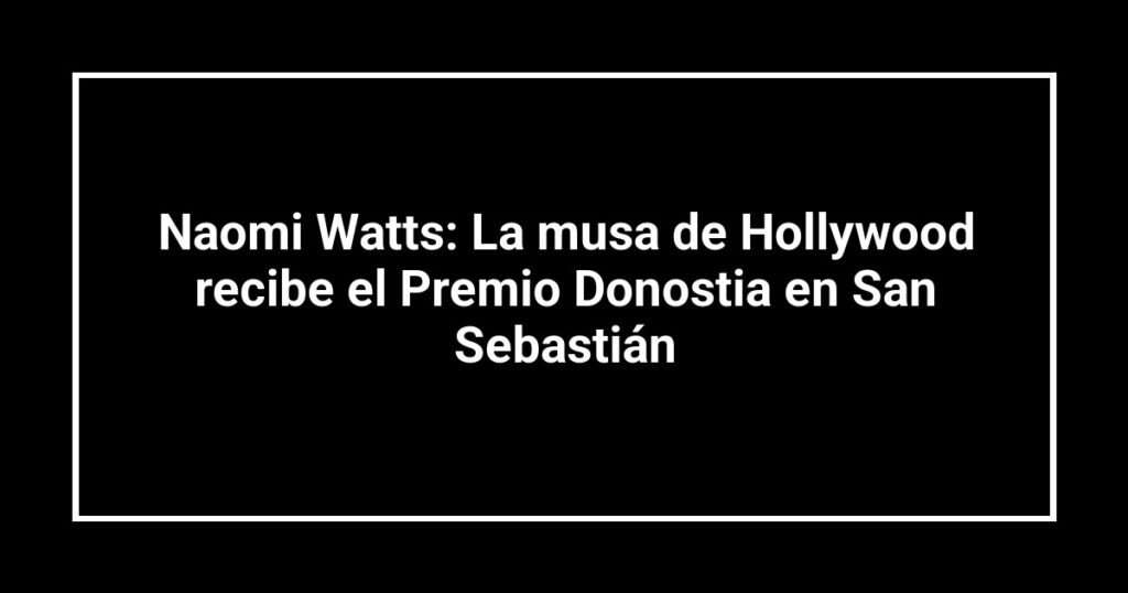 Naomi Watts: La musa de Hollywood recibe el Premio Donostia en San Sebastián