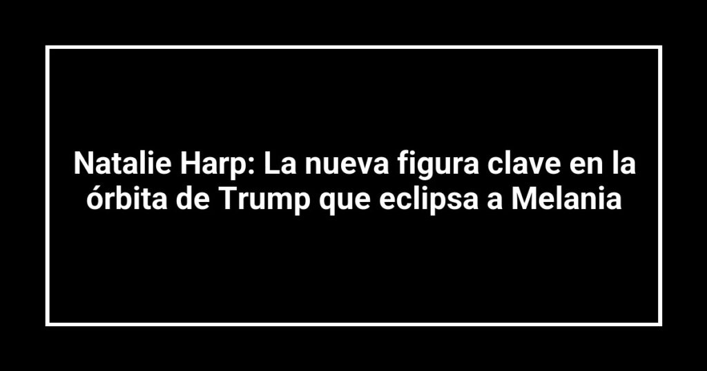 Natalie Harp: La nueva figura clave en la órbita de Trump que eclipsa a Melania