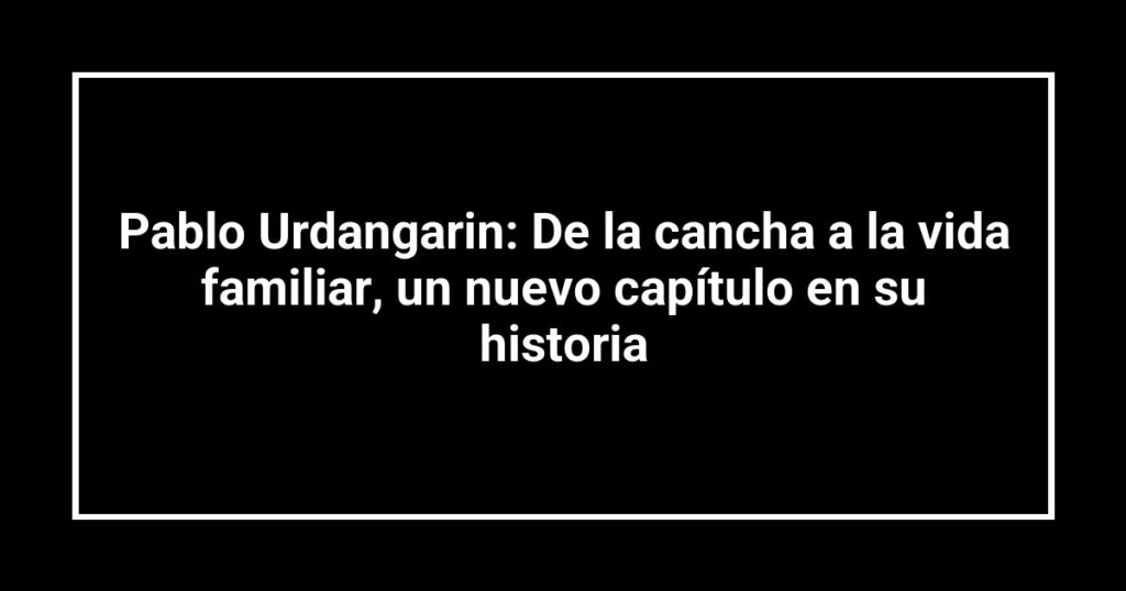 Pablo Urdangarin: De la cancha a la vida familiar, un nuevo capítulo en su historia