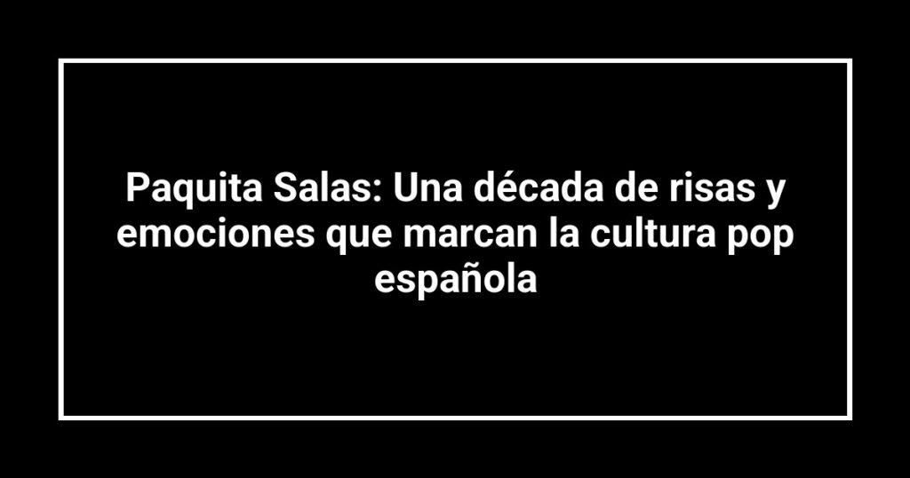 Paquita Salas: Una década de risas y emociones que marcan la cultura pop española