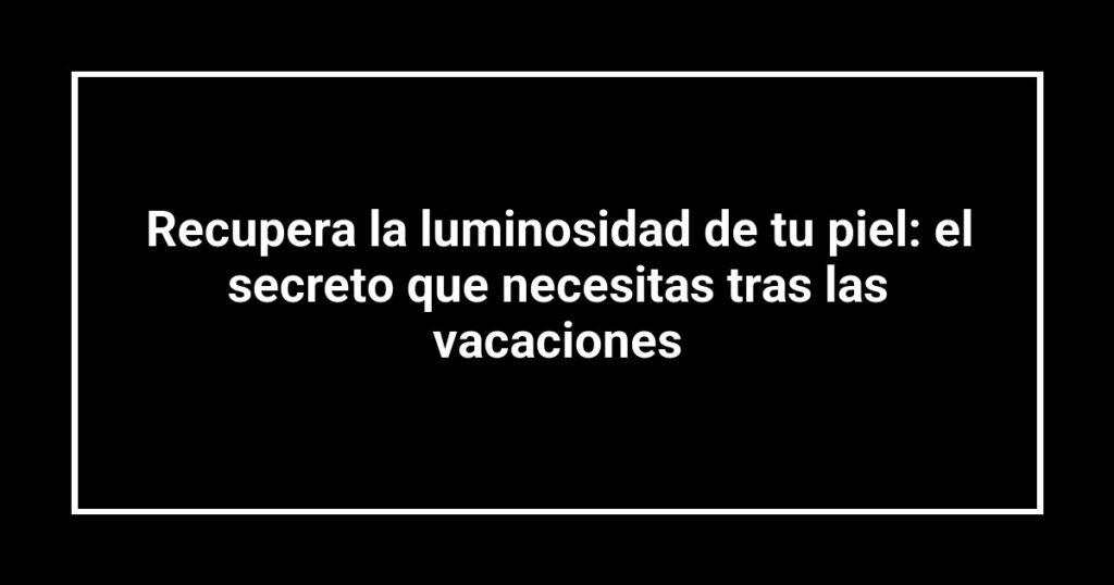 Recupera la luminosidad de tu piel: el secreto que necesitas tras las vacaciones
