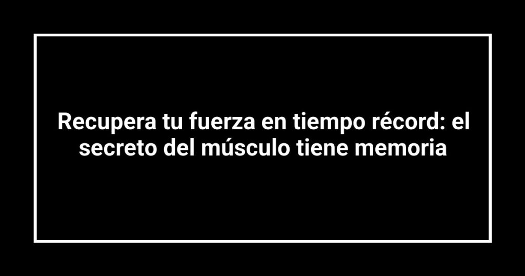 Recupera tu fuerza en tiempo récord: el secreto del músculo tiene memoria