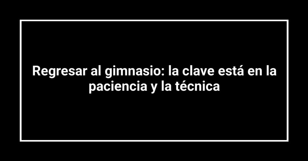 Regresar al gimnasio: la clave está en la paciencia y la técnica