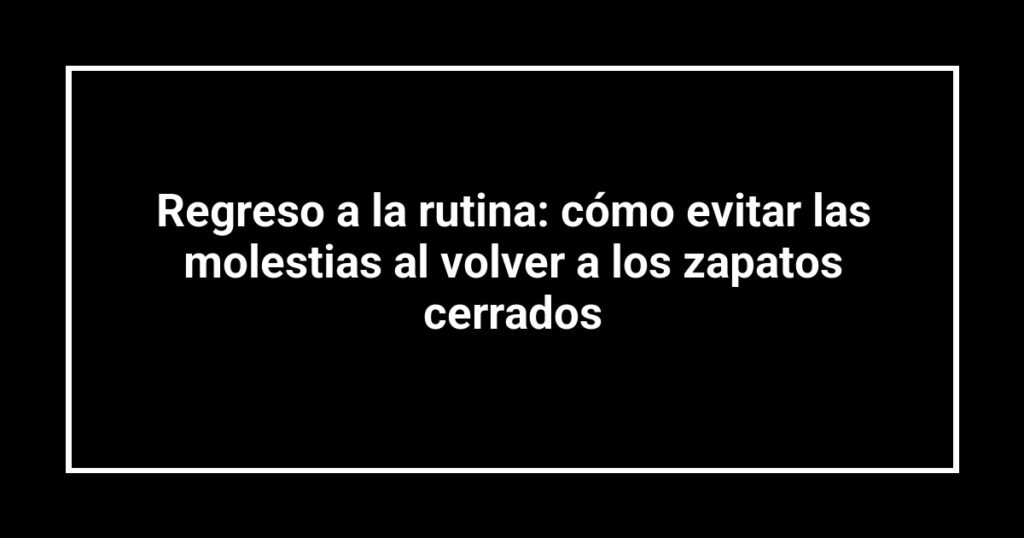 Regreso a la rutina: cómo evitar las molestias al volver a los zapatos cerrados