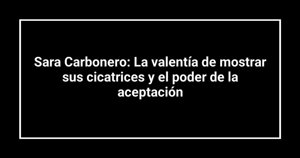 Sara Carbonero: La valentía de mostrar sus cicatrices y el poder de la aceptación
