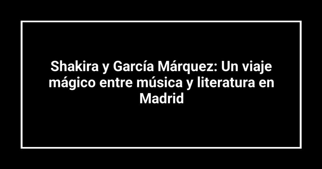 Shakira y García Márquez: Un viaje mágico entre música y literatura en Madrid