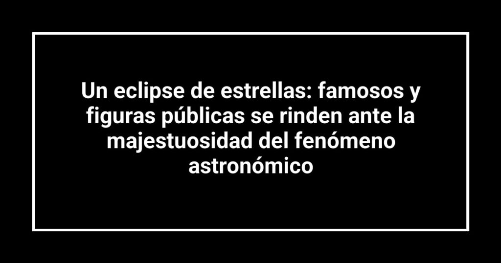 Un eclipse de estrellas: famosos y figuras públicas se rinden ante la majestuosidad del fenómeno astronómico