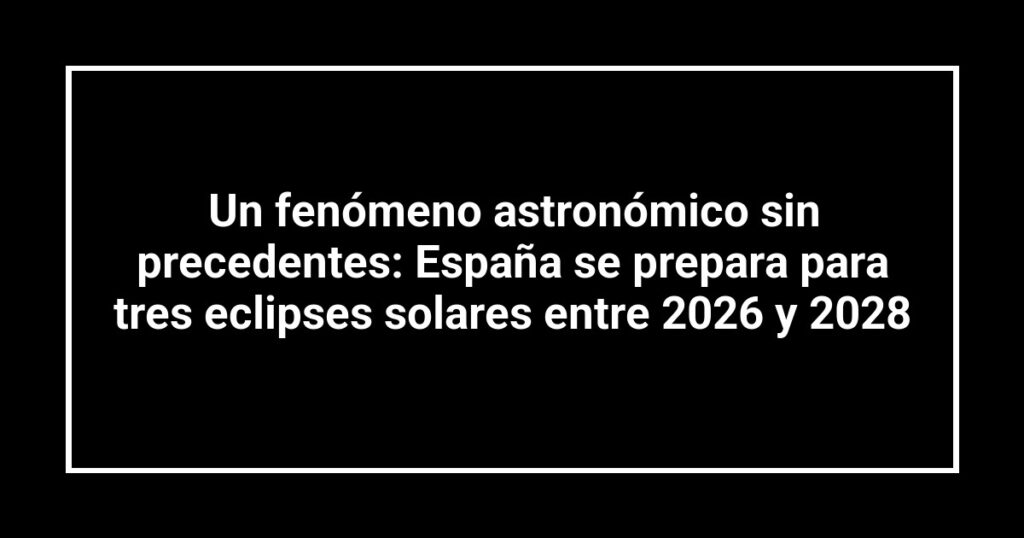 Un fenómeno astronómico sin precedentes: España se prepara para tres eclipses solares entre 2026 y 2028