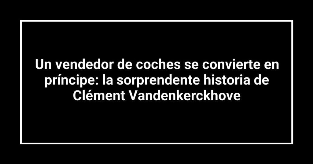 Un vendedor de coches se convierte en príncipe: la sorprendente historia de Clément Vandenkerckhove