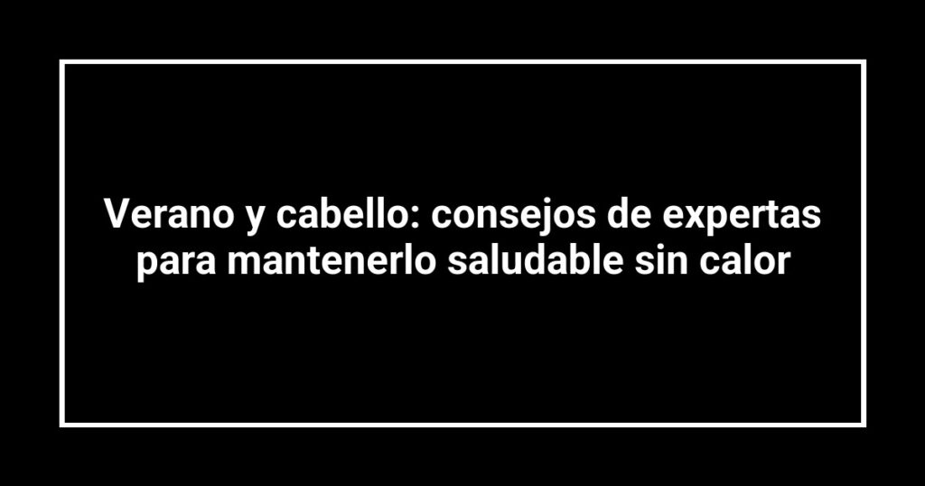 Verano y cabello: consejos de expertas para mantenerlo saludable sin calor