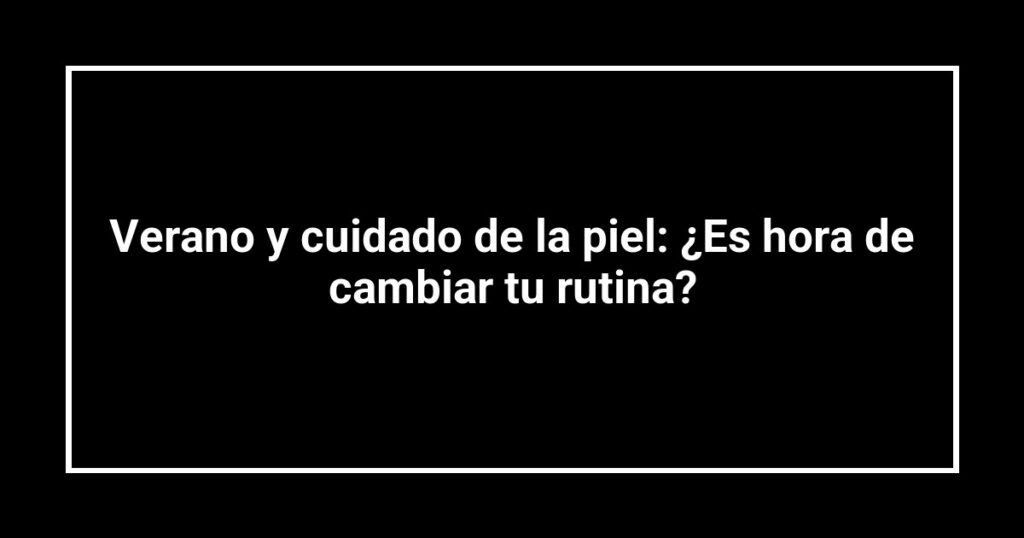Verano y cuidado de la piel: ¿Es hora de cambiar tu rutina?