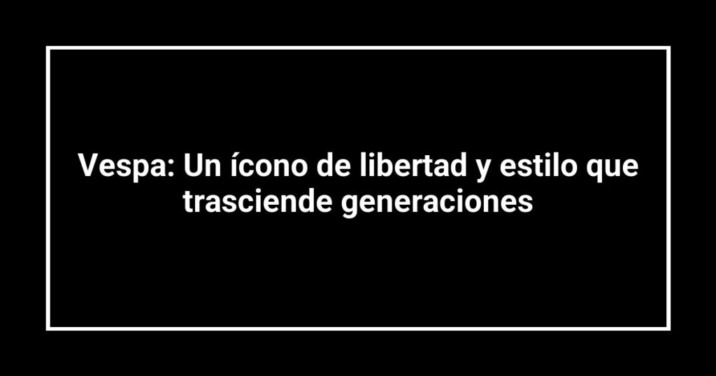 Vespa: Un ícono de libertad y estilo que trasciende generaciones