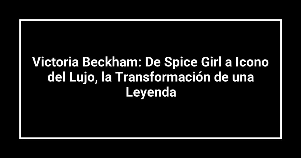 Victoria Beckham: De Spice Girl a Icono del Lujo, la Transformación de una Leyenda