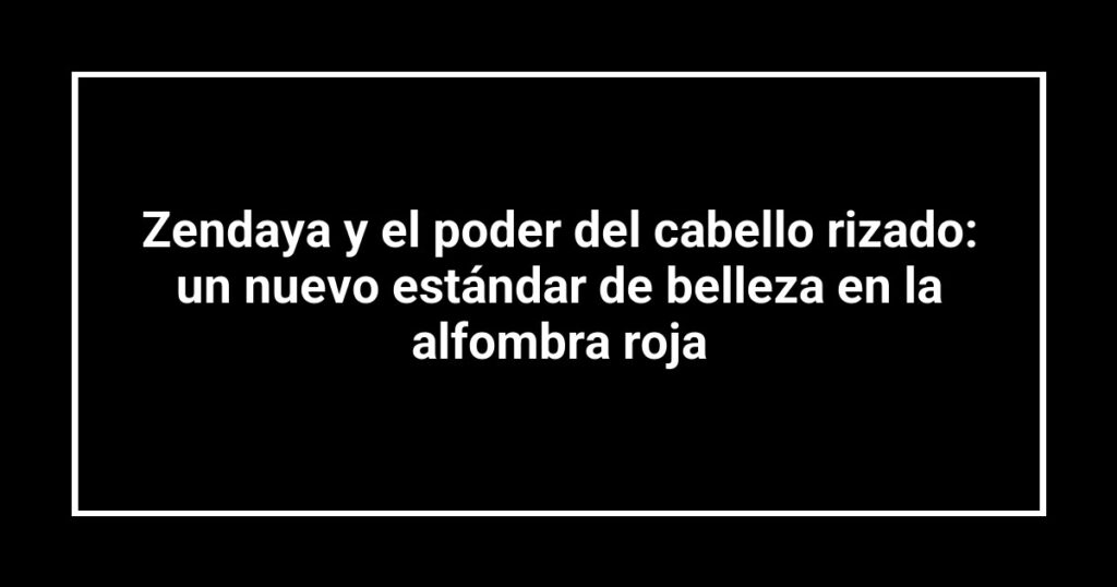 Zendaya y el poder del cabello rizado: un nuevo estándar de belleza en la alfombra roja