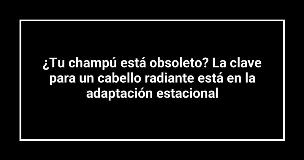 ¿Tu champú está obsoleto? La clave para un cabello radiante está en la adaptación estacional