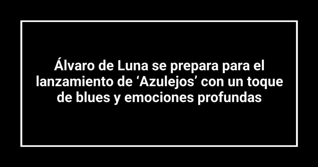 Álvaro de Luna se prepara para el lanzamiento de ‘Azulejos’ con un toque de blues y emociones profundas