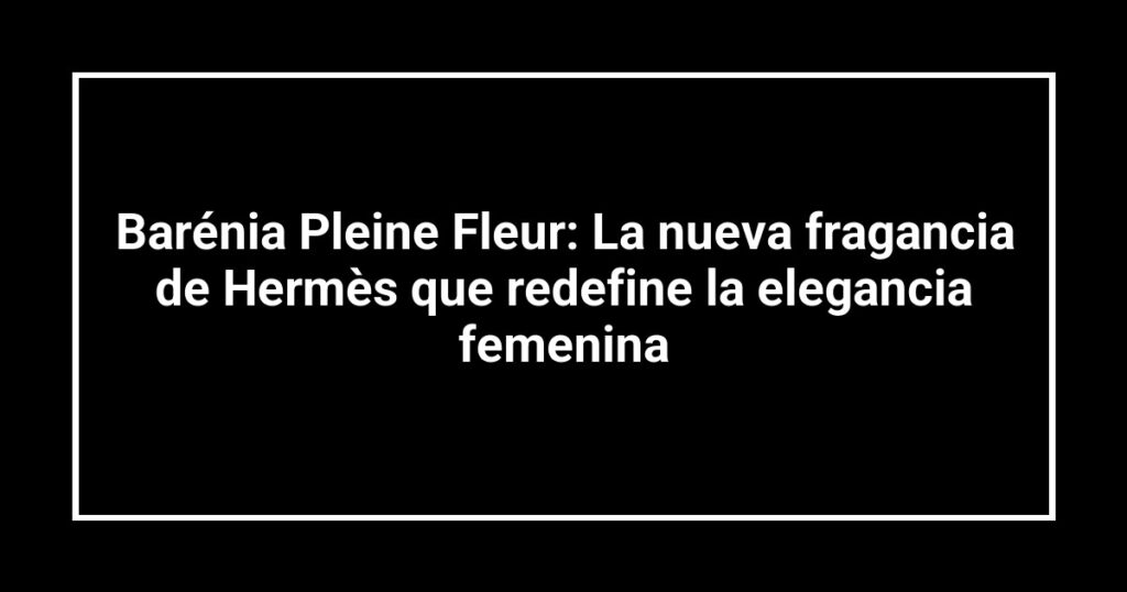Barénia Pleine Fleur: La nueva fragancia de Hermès que redefine la elegancia femenina