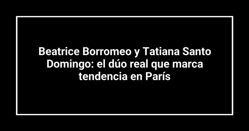 Beatrice Borromeo y Tatiana Santo Domingo: el dúo real que marca tendencia en París