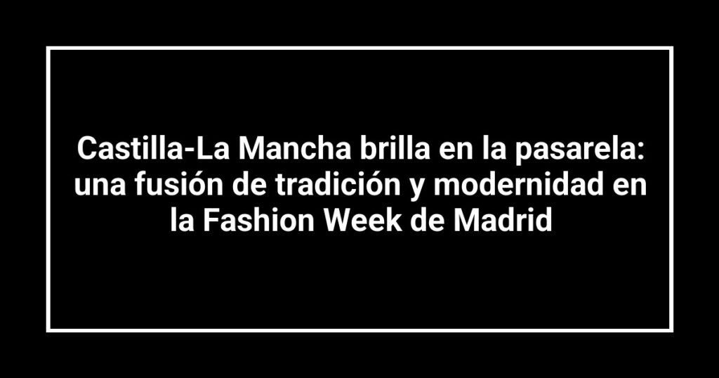 Castilla-La Mancha brilla en la pasarela: una fusión de tradición y modernidad en la Fashion Week de Madrid