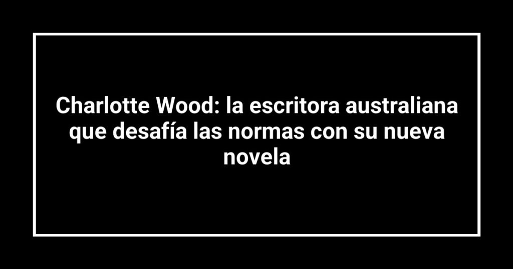 Charlotte Wood: la escritora australiana que desafía las normas con su nueva novela