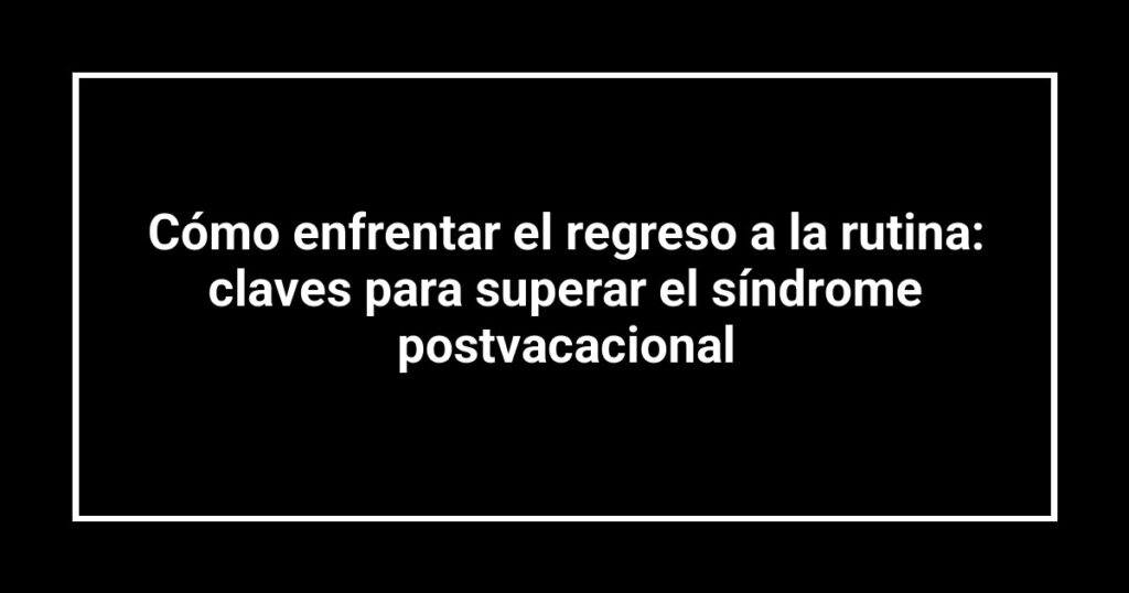 Cómo enfrentar el regreso a la rutina: claves para superar el síndrome postvacacional