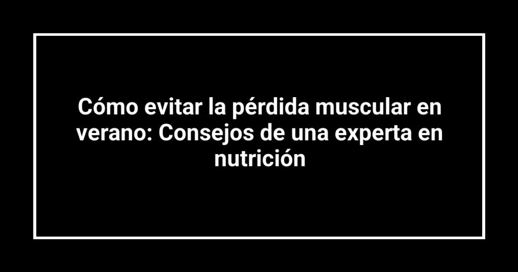 Cómo evitar la pérdida muscular en verano: Consejos de una experta en nutrición