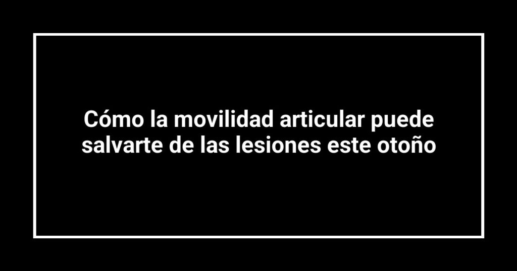 Cómo la movilidad articular puede salvarte de las lesiones este otoño