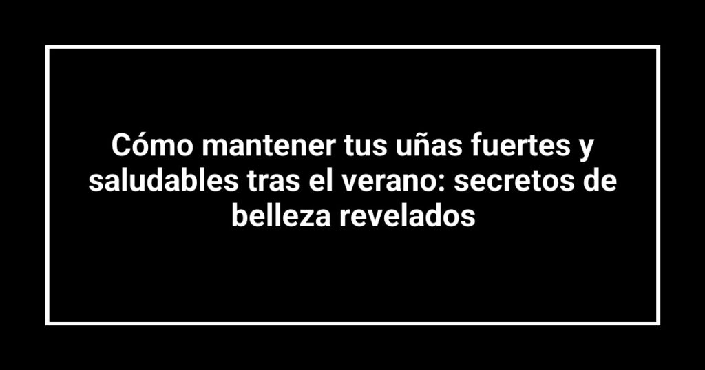 Cómo mantener tus uñas fuertes y saludables tras el verano: secretos de belleza revelados