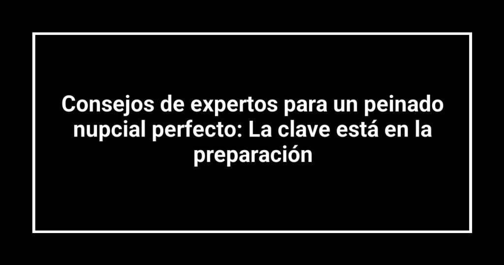 Consejos de expertos para un peinado nupcial perfecto: La clave está en la preparación