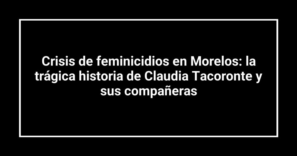 Crisis de feminicidios en Morelos: la trágica historia de Claudia Tacoronte y sus compañeras