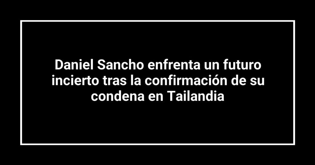 Daniel Sancho enfrenta un futuro incierto tras la confirmación de su condena en Tailandia