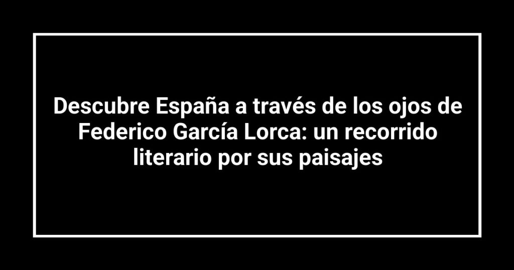 Descubre España a través de los ojos de Federico García Lorca: un recorrido literario por sus paisajes