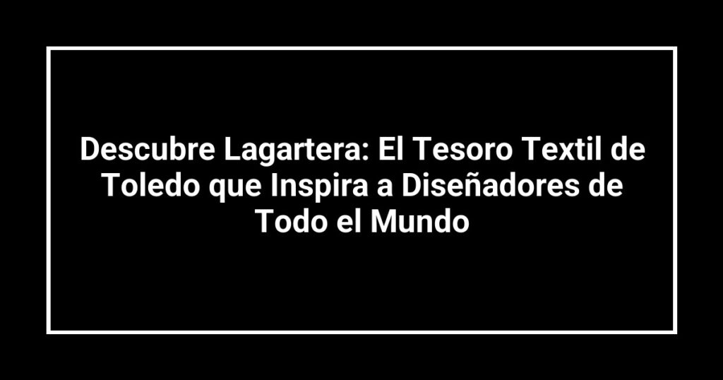 Descubre Lagartera: El Tesoro Textil de Toledo que Inspira a Diseñadores de Todo el Mundo