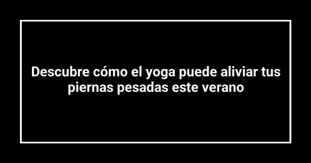 Descubre cómo el yoga puede aliviar tus piernas pesadas este verano