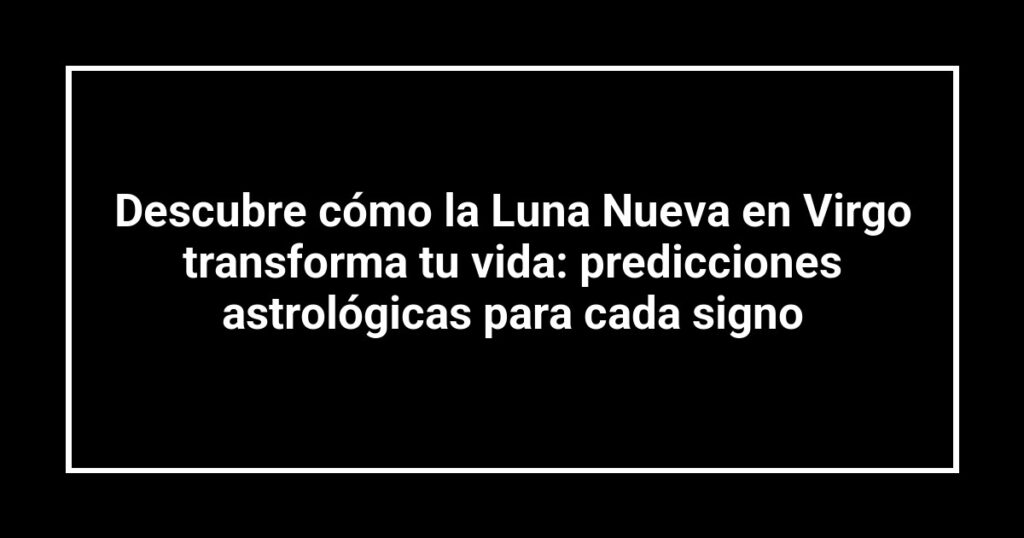 Descubre cómo la Luna Nueva en Virgo transforma tu vida: predicciones astrológicas para cada signo