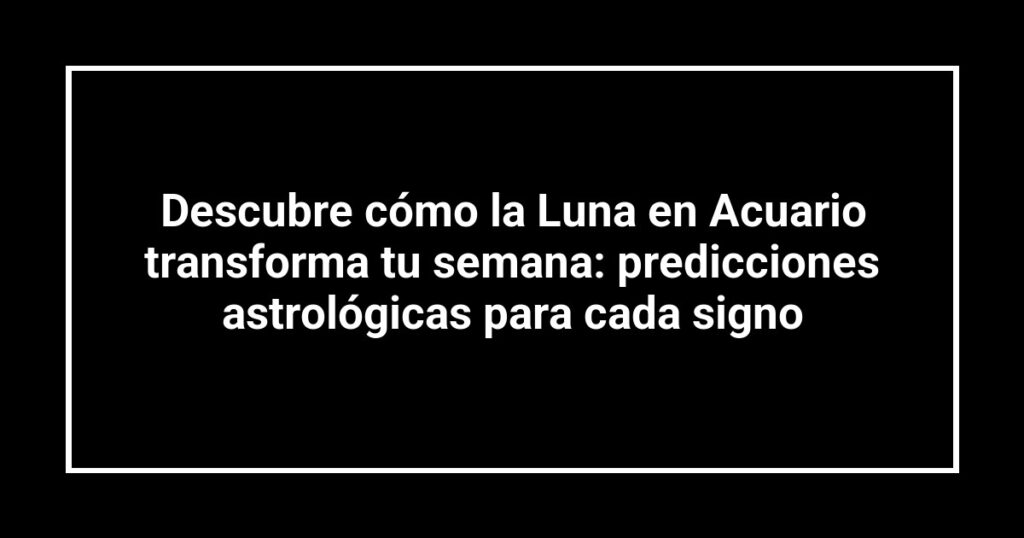 Descubre cómo la Luna en Acuario transforma tu semana: predicciones astrológicas para cada signo