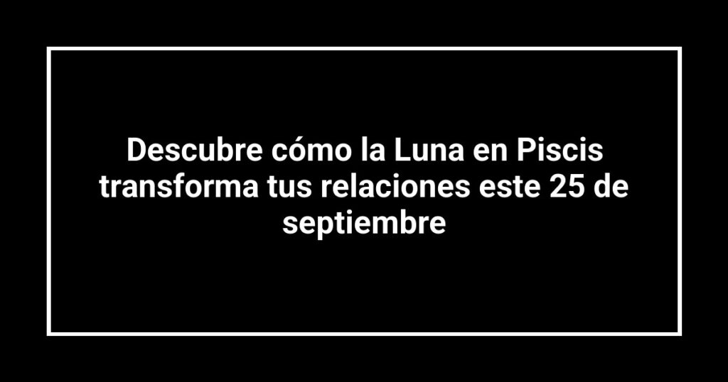 Descubre cómo la Luna en Piscis transforma tus relaciones este 25 de septiembre
