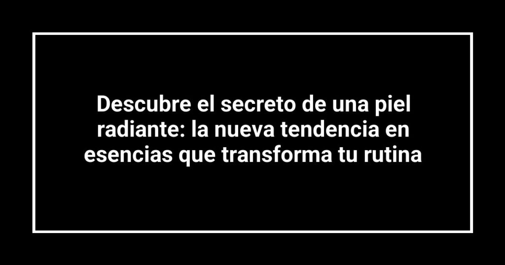 Descubre el secreto de una piel radiante: la nueva tendencia en esencias que transforma tu rutina