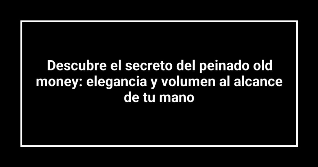 Descubre el secreto del peinado old money: elegancia y volumen al alcance de tu mano