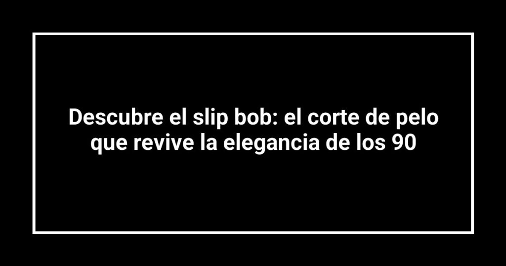 Descubre el slip bob: el corte de pelo que revive la elegancia de los 90