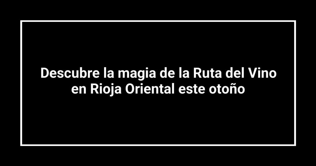 Descubre la magia de la Ruta del Vino en Rioja Oriental este otoño