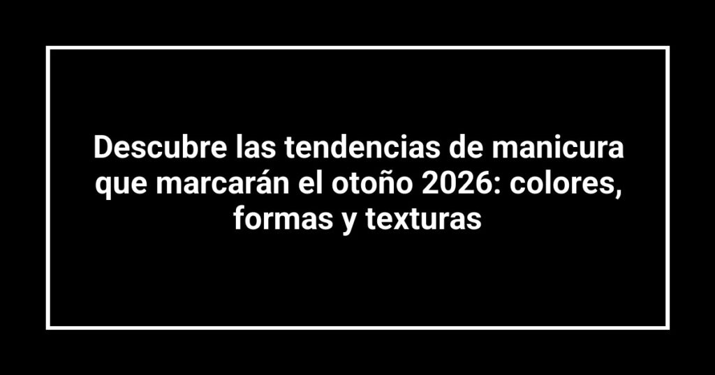 Descubre las tendencias de manicura que marcarán el otoño 2026: colores, formas y texturas